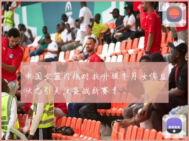 中国女篮内线对抗升级李月汝伤后状态引关注备战新赛季