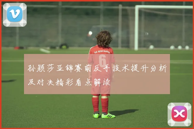 孙颖莎亚锦赛前反手技术提升分析及对决精彩看点解读
