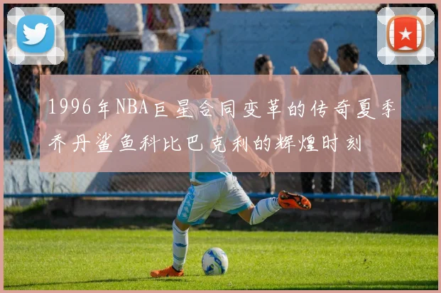 1996年NBA巨星合同变革的传奇夏季乔丹鲨鱼科比巴克利的辉煌时刻