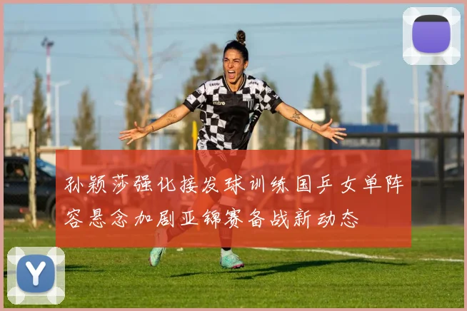 孙颖莎强化接发球训练国乒女单阵容悬念加剧亚锦赛备战新动态