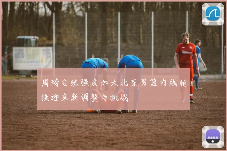 周琦合练强度加大北京男篮内线轮换迎来新调整与挑战